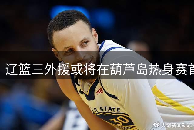 辽篮三外援或将在葫芦岛热身赛首次合体